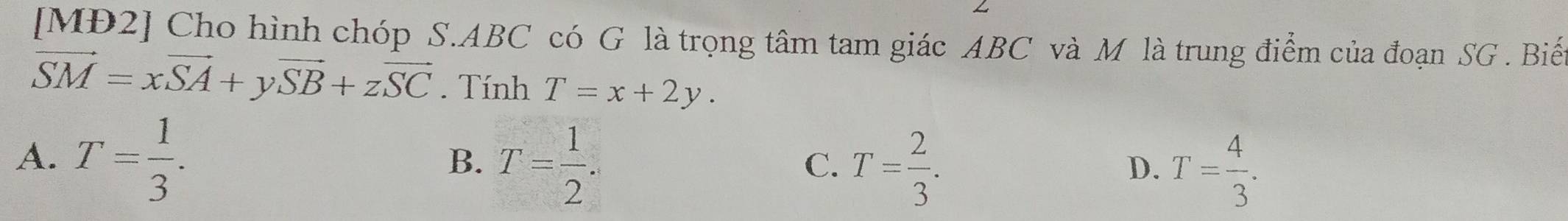 [MĐ2] Cho hình chóp S. ABC có G là trọng tâm tam giác ABC và M là trung điểm của đoạn SG. Biế
vector SM=xvector SA+yvector SB+zvector SC. Tính T=x+2y.
A. T= 1/3 . T= 1/2 . T= 2/3 . 
B.
C.
D. T= 4/3 .