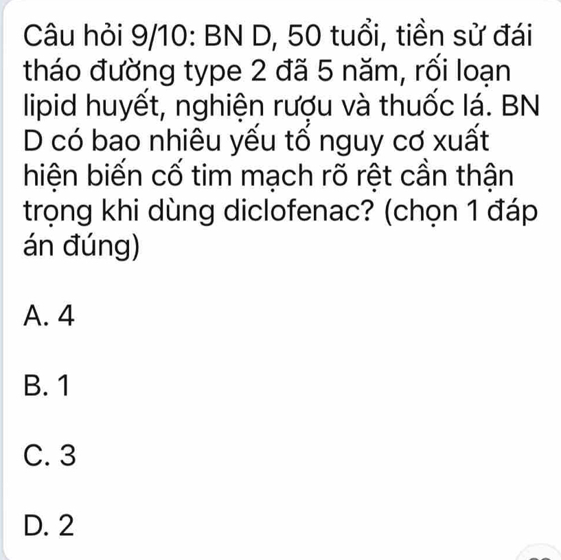 Câu hỏi 9/10: BN D, 50 tuổi, tiền sử đái
tháo đường type 2 đã 5 năm, rối loạn
lipid huyết, nghiện rượu và thuốc lá. BN
D có bao nhiêu yếu tổ nguy cơ xuất
hiện biến cố tim mạch rõ rệt cần thận
trọng khi dùng diclofenac? (chọn 1 đáp
án đúng)
A. 4
B. 1
C. 3
D. 2