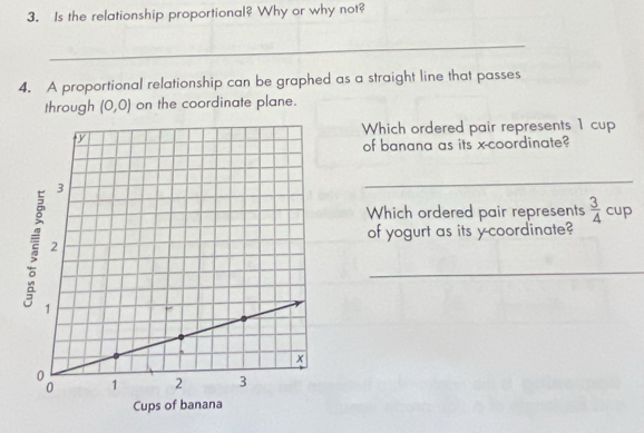 Is the relationship proportional? Why or why not? 
_ 
4. A proportional relationship can be graphed as a straight line that passes 
through (0,0) on the coordinate plane. 
Which ordered pair represents 1 cup 
of banana as its x-coordinate? 
_ 
Which ordered pair represents  3/4 
cup 
of yogurt as its y-coordinate? 
_