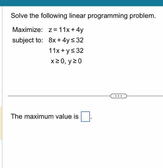 Solve the following linear programming problem. 
Maximize: z=11x+4y
subject to: 8x+4y≤ 32
11x+y≤ 32
x≥ 0, y≥ 0
The maximum value is □ .