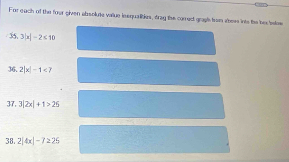 For each of the four given absolute value inequalities, drag the correct graph from above into the box below 
35. 3|x|-2≤ 10
36. 2|x|-1<7</tex> 
37. 3|2x|+1>25
38. 2|4x|-7≥ 25