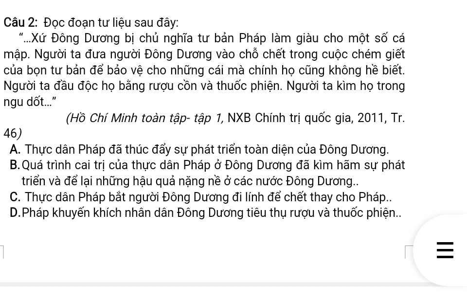 Đọc đoạn tư liệu sau đây:
"....Xứ Đông Dương bị chủ nghĩa tư bản Pháp làm giàu cho một số cá
Mập. Người ta đưa người Đông Dương vào chỗ chết trong cuộc chém giết
của bọn tư bản để bảo vệ cho những cái mà chính họ cũng không hề biết.
Người ta đầu độc họ bằng rượu cồn và thuốc phiện. Người ta kìm họ trong
ngu dốt..."
(Hồ Chí Minh toàn tập- tập 1, NXB Chính trị quốc gia, 2011, Tr.
46)
A. Thực dân Pháp đã thúc đẩy sự phát triển toàn diện của Đông Dương.
B.Quá trình cai trị của thực dân Pháp ở Đông Dương đã kìm hãm sự phát
triển và để lại những hậu quả nặng nề ở các nước Đông Dương..
C. Thực dân Pháp bắt người Đông Dương đi lính để chết thay cho Pháp...
D.Pháp khuyến khích nhân dân Đông Dương tiêu thụ rượu và thuốc phiện..