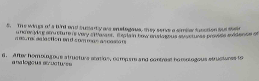 The wings of a bird and butterfly are analogous, they serve a similar function but their 
underlying structure is very different. Explain how anslogous structures provide evidencs of 
natural selection and common ancestors 
6. After homologous structure station, compare and contrast homologous structures to 
analogous structures