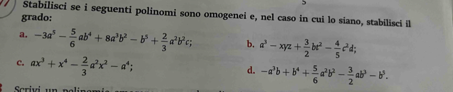 Stabilisci se i seguenti polinomi sono omogenei e, nel caso in cui lo siano, stabilisci il 
grado: 
a. -3a^5- 5/6 ab^4+8a^3b^2-b^5+ 2/3 a^2b^2c; 
b. a^3-xyz+ 3/2 bt^2- 4/5 c^2d; 
c. ax^3+x^4- 2/3 a^2x^2-a^4; 
d. -a^3b+b^4+ 5/6 a^2b^2- 3/2 ab^3-b^5.