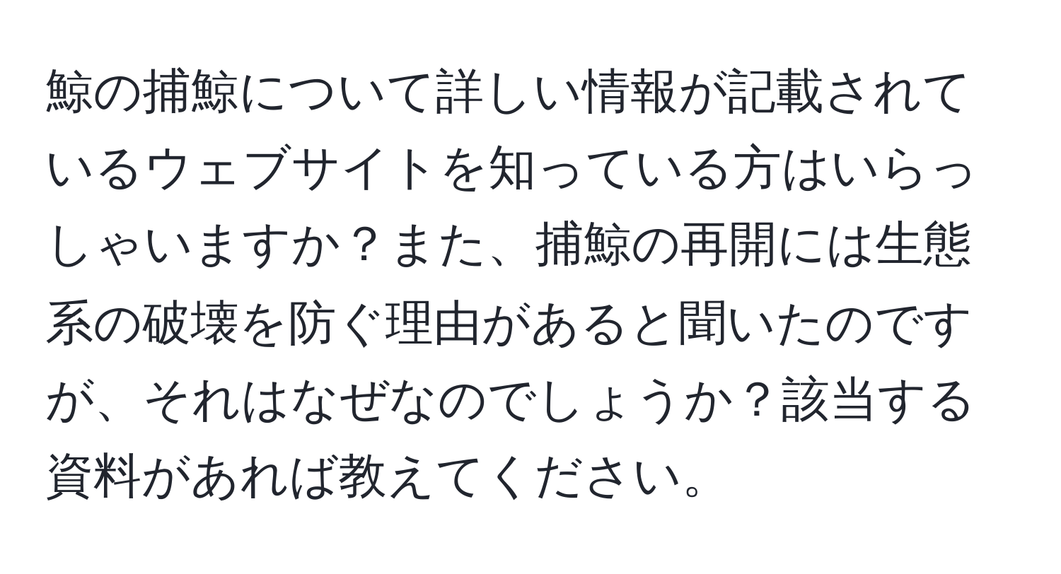 鯨の捕鯨について詳しい情報が記載されているウェブサイトを知っている方はいらっしゃいますか？また、捕鯨の再開には生態系の破壊を防ぐ理由があると聞いたのですが、それはなぜなのでしょうか？該当する資料があれば教えてください。