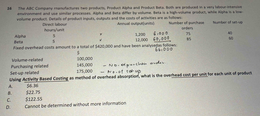 The ABC Company rnanufactures two products, Product Alpha and Product Beta. Both are produced in a very labour-intensive
environment and use similar processes. Alpha and Beta differ by volume. Beta is a high-volume product, while Alpha is a low-
volume product. Details of product inputs, outputs and the costs of activities are as follows:
Direct labour Annual output(units) Number of purchase Number of set-up
hours /unit orders
x
Alpha 5 1,200 75 40
Beta 5 × 12,000 85 60
Fixed overhead costs amount to a total of $420,000 and have been analysedas follows:
$
Volume-related 100,000
Purchasing related 145,000
Set-up related 175,000
Using Activity Based Costing as method of overhead absorption, what is the overhead cost per unit for each unit of product
A.
$6.36
B. $22.75
C. $122.55
D. Cannot be determined without more information