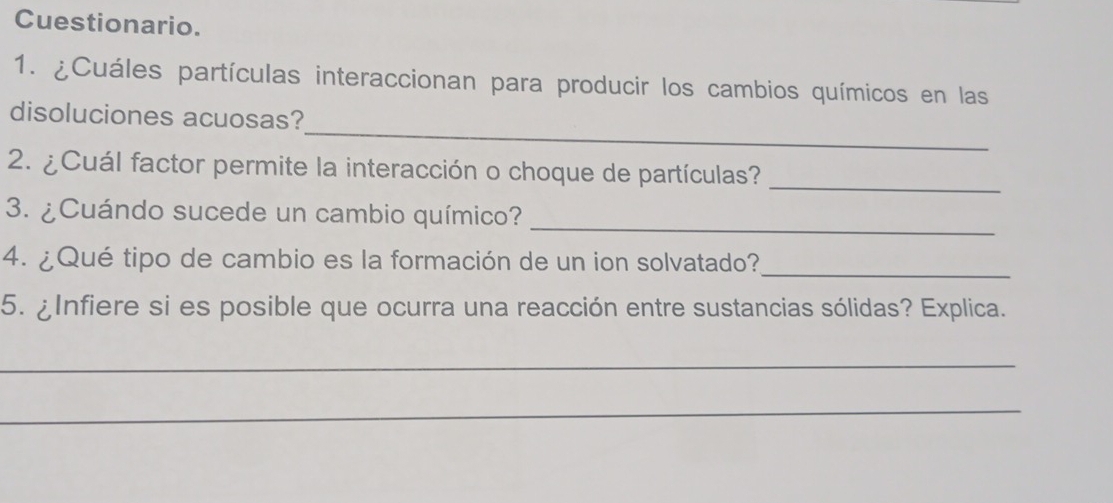 Cuestionario. 
1. ¿Cuáles partículas interaccionan para producir los cambios químicos en las 
_ 
disoluciones acuosas? 
2. ¿Cuál factor permite la interacción o choque de partículas?_ 
3. ¿Cuándo sucede un cambio químico?_ 
_ 
4. ¿Qué tipo de cambio es la formación de un ion solvatado? 
5. ¿Infiere si es posible que ocurra una reacción entre sustancias sólidas? Explica. 
_ 
_