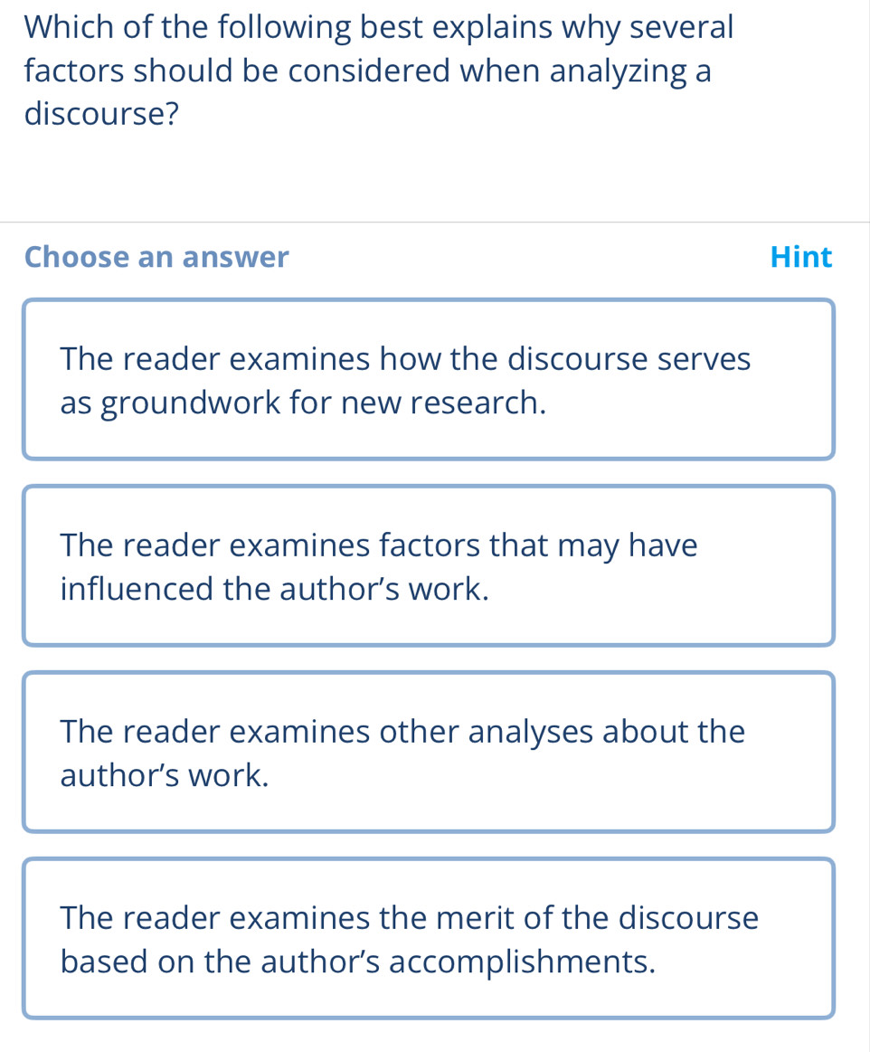 Which of the following best explains why several
factors should be considered when analyzing a
discourse?
Choose an answer Hint
The reader examines how the discourse serves
as groundwork for new research.
The reader examines factors that may have
influenced the author’s work.
The reader examines other analyses about the
author’s work.
The reader examines the merit of the discourse
based on the author’s accomplishments.