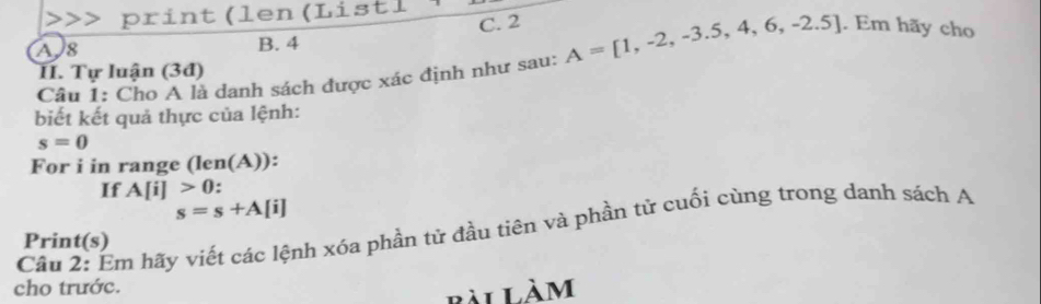 print (len (Listl
C. 2
A8 B. 4
Câu 1: Cho A là danh sách được xác định như sau: A=[1,-2,-3.5,4,6,-2.5]. Em hãy cho
I. Tự luận (3đ)
biết kết quả thực của lệnh:
s=0
For i in range (len(A)):
If A[i]>0
s=s+A[i]
Câu 2: Ẩm hãy viết các lệnh xóa phần tử đầu tiên và phần tử cuối cùng trong danh sách A
Print(s)
cho trước.
bài Làm