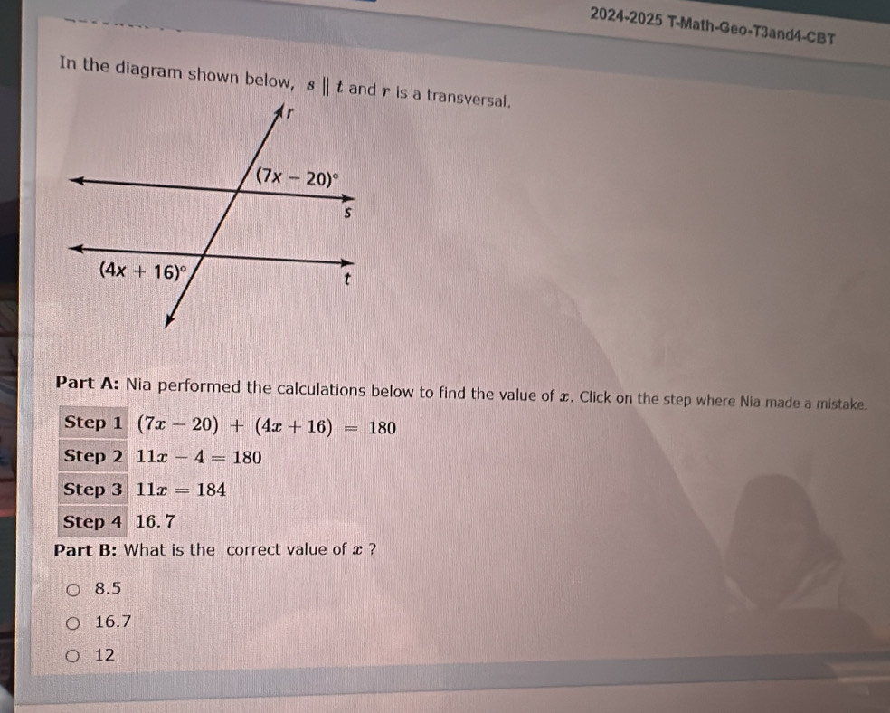 2024-2025 T-Math-Geo-T3and4-CBT
In the diagram shown below, sparallel t and r is a transversal.
Part A: Nia performed the calculations below to find the value of x. Click on the step where Nia made a mistake.
Step 1 (7x-20)+(4x+16)=180
Step 2 11x-4=180
Step 3 11x=184
Step 4 16. 7
Part B: What is the correct value of x ?
8.5
16.7
12