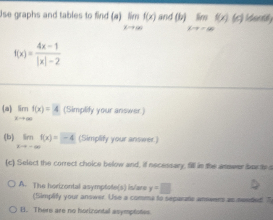 Use graphs and tables to find (a) limlimits _xto ∈fty f(x) an d(b)limlimits _xto ∈fty f(x)(c) Uirty
f(x)= (4x-1)/|x|-2 
(a) limlimits _xto ∈fty f(x)=4 (Simplify your answer.)
(b) limlimits _xto -∈fty f(x)=-4 (Simplify your answer.)
(c) Select the correct choice below and, if necessary, fill in the answer bor th a
A. The horizontal asymptote(s) is/are y=□
(Simplify your answer. Use a comma to separate answers as needed. T
B. There are no horizontal asymptotes