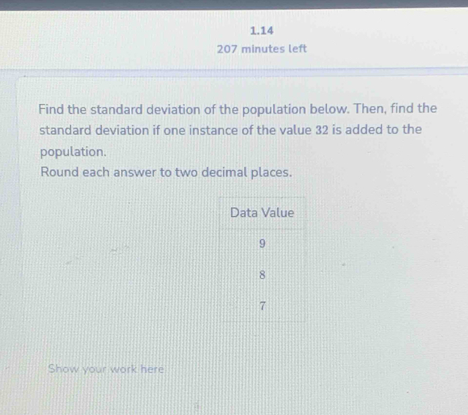 1.14 
207 minutes left 
Find the standard deviation of the population below. Then, find the 
standard deviation if one instance of the value 32 is added to the 
population. 
Round each answer to two decimal places. 
Show your work here