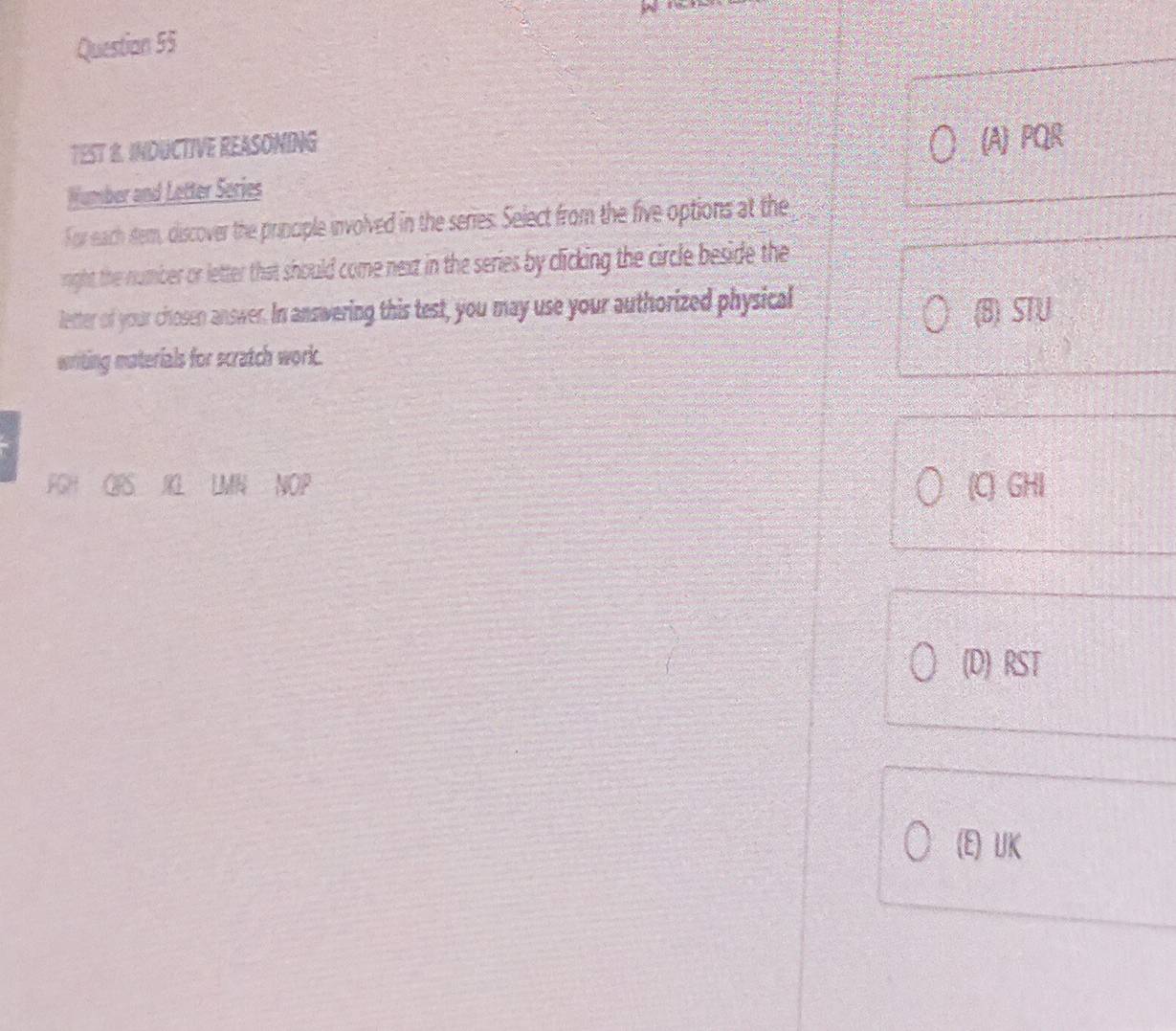 Questian 55
TEST B. INDUCTIVE REASONING
(A) PQR
Wumber and Letter Series
For each stem, discover the principle involved in the series. Select from the five options at the
right the number or letter that should come next in the series by clicking the circle beside the
letter of your chosen answer. In answering this test, you may use your authorized physical
(B) STU
writing materials for scratch work.
FGH ORS IG LMN NOP (C) GHI
(D) RST
(E) UK