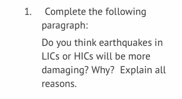 Complete the following 
paragraph: 
Do you think earthquakes in 
LICs or HICs will be more 
damaging? Why? Explain all 
reasons.