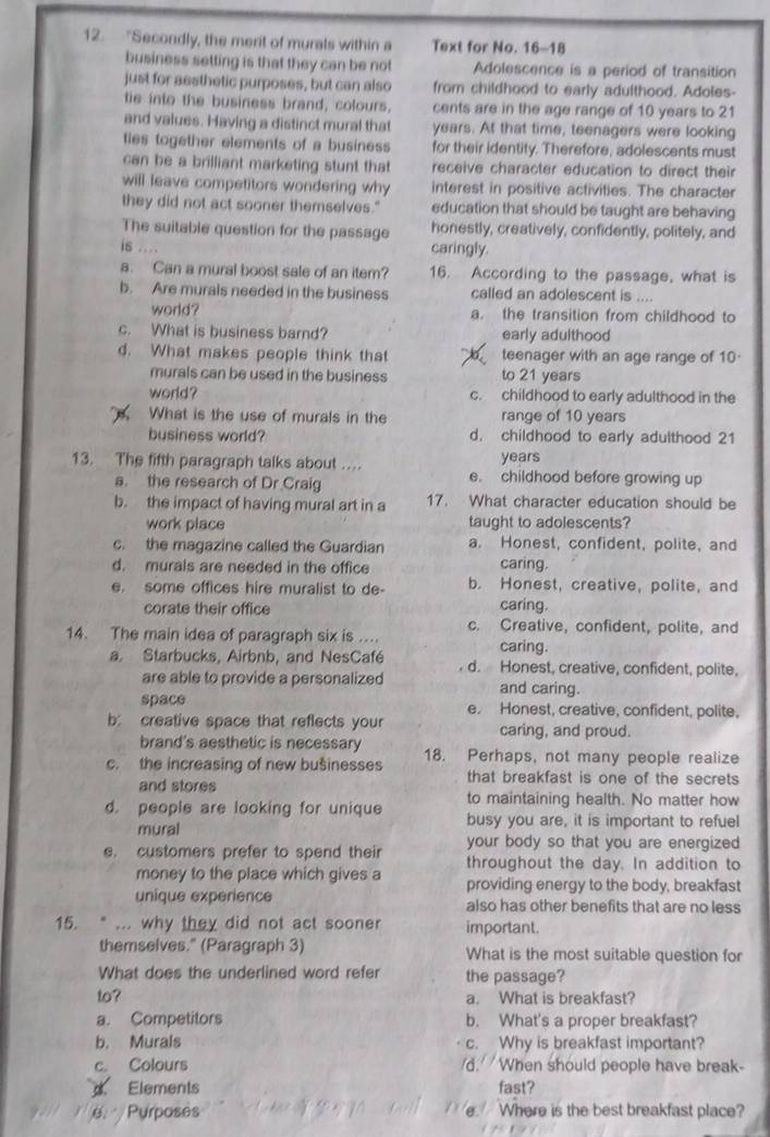 "Secondly, the merit of murals within a Text for No. 16-18
business setting is that they can be not Adolescence is a period of transition
just for aesthetic purposes, but can also from childhood to early adulthood. Adoles-
tie into the business brand, colours, cents are in the age range of 10 years to 21
and values. Having a distinct mural that years. At that time, teenagers were looking
ties together elements of a business for their identity. Therefore, adolescents must
can be a brilliant marketing stunt that receive character education to direct their
will leave competitors wondering why interest in positive activities. The character
they did not act sooner themselves." education that should be taught are behaving
The suitable question for the passage honestly, creatively, confidently, politely, and
is .... caringly.
a. Can a mural boost sale of an item? 16. According to the passage, what is
b. Are murals needed in the business called an adolescent is ....
world ? a. the transition from childhood to
c. What is business barnd? early adulthood
d. What makes people think that teenager with an age range of 10-
murals can be used in the business to 21 years
world? c. childhood to early adulthood in the
What is the use of murals in the range of 10 years
business world? d. childhood to early adulthood 21
13. The fifth paragraph talks about …. years
a. the research of Dr Craig e. childhood before growing up
b. the impact of having mural art in a 17. What character education should be
work place taught to adolescents?
c. the magazine called the Guardian a. Honest, confident, polite, and
d. murals are needed in the office caring.
e. some offices hire muralist to de- b. Honest, creative, polite, and
corate their office caring.
c. Creative, confident, polite, and
14. The main idea of paragraph six is ... caring.
a. Starbucks, Airbnb, and NesCafé d. Honest, creative, confident, polite,
are able to provide a personalized and caring.
space e. Honest, creative, confident, polite,
b: creative space that reflects your caring, and proud.
brand's aesthetic is necessary
c. the increasing of new bušinesses 18. Perhaps, not many people realize
and stores
that breakfast is one of the secrets
to maintaining health. No matter how
d. people are looking for unique busy you are, it is important to refuel
mural your body so that you are energized 
e. customers prefer to spend their throughout the day. In addition to
money to the place which gives a providing energy to the body, breakfast
unique experience also has other benefits that are no less
15. “ ... why they did not act sooner important.
themselves." (Paragraph 3) What is the most suitable question for
What does the underlined word refer the passage?
to? a. What is breakfast?
a. Competitors b. What's a proper breakfast?
b. Murals c. Why is breakfast important?
c. Colours d.  When should people have break-
Elements fast?
é. Purposés Where is the best breakfast place?