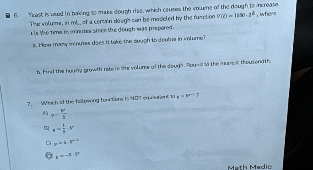 Yeast is used in baking to make dough rise, which causes the volume of the dough to increase.
The volume, in mL, of a certain dough can be modeled by the function V(t)=1500· 2^(frac t)3 , where
is the time in minutes since the dough was prepared.
a. How many minutes does it take the dough to double in volume?
b. Find the hourly growth rate in the volume of the dough. Round to the nearest thousandth.
7. Which of the following functions is NOT equivalent to y=5^(x-1) ?
A) y= 5^x/5 
B) y= 1/5 · 5^x
C) y=5· 5^(x-2)
y=-5· 5^x
Math Medic