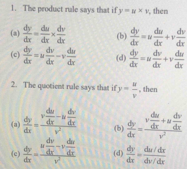 The product rule says that if y=u* v , then
(a)  dy/dx = du/dx *  dv/dx 
(b)  dy/dx =u du/dx +v dv/dx 
(c)  dy/dx =u dv/dx -v du/dx   dy/dx =u dv/dx +v du/dx 
(d)
2. The quotient rule says that if y= u/v  , then
(a)  dy/dx =frac v du/dx -u dv/dx v^2  dy/dx =frac v du/dx +u dv/dx v^2
(b)
(c)  dy/dx =frac u dv/dx -v du/dx v^2 (d)  dy/dx = (du/dx)/dv/dx 