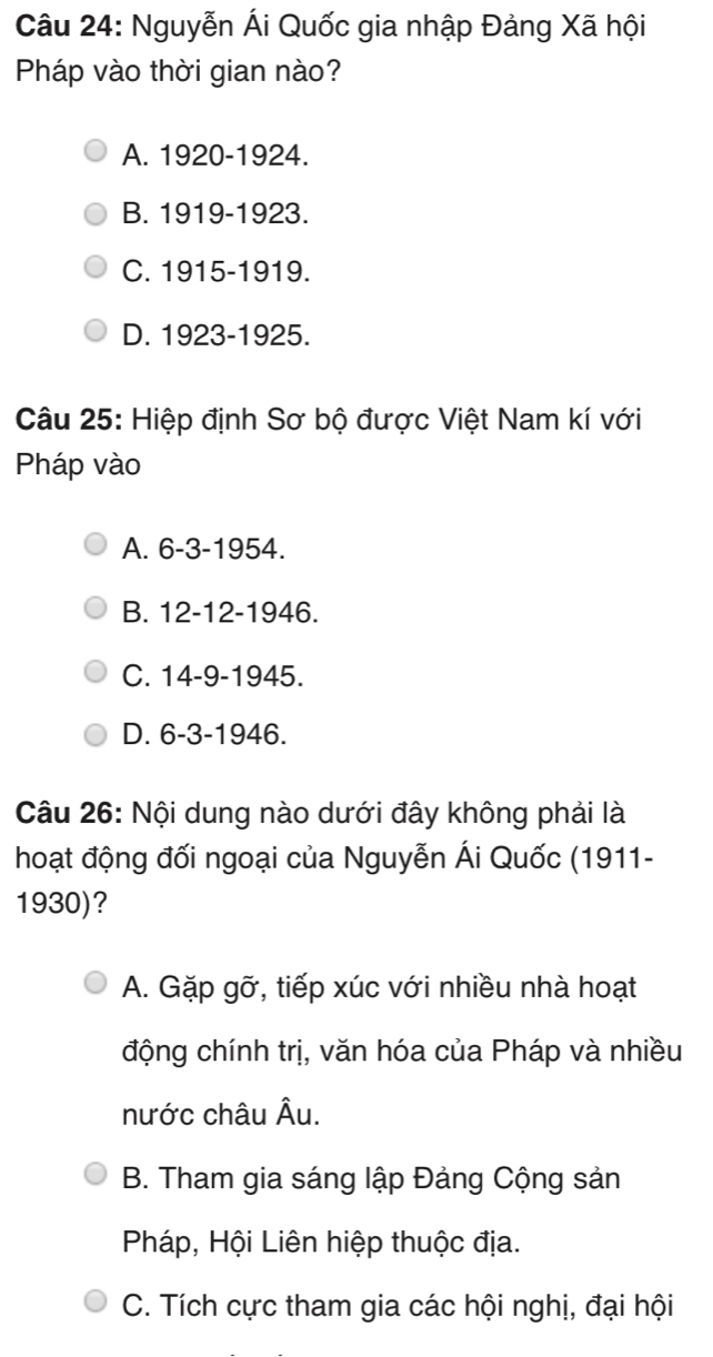 Nguyễn Ái Quốc gia nhập Đảng Xã hội
Pháp vào thời gian nào?
A. 1920 -1924.
B. 1919-1923.
C. 1915-1919.
D. 1923-1925.
Câu 25: Hiệp định Sơ bộ được Việt Nam kí với
Pháp vào
A. 6-3 - 1954.
B. 12 - 12 -19 16
C. 14-9 - 1945.
D. 6-3 - 1946.
Câu 26: Nội dung nào dưới đây không phải là
hoạt động đối ngoại của Nguyễn Ái Quốc (1911-
1930)?
A. Gặp gỡ, tiếp xúc với nhiều nhà hoạt
động chính trị, văn hóa của Pháp và nhiều
nước châu Âu.
B. Tham gia sáng lập Đảng Cộng sản
Pháp, Hội Liên hiệp thuộc địa.
C. Tích cực tham gia các hội nghị, đại hội