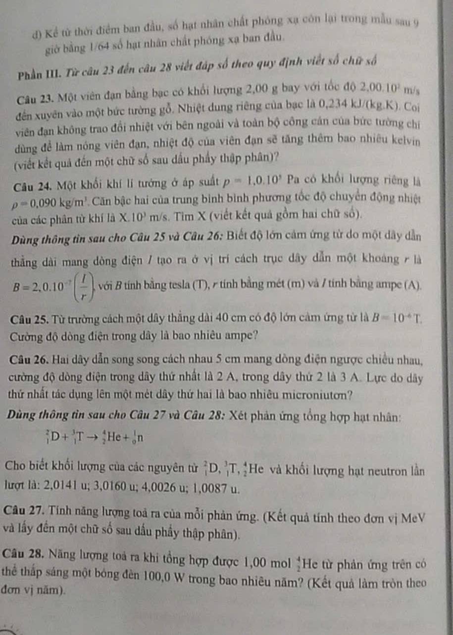 Kể từ thời điểm ban đầu, số hạt nhân chất phóng xạ côn lại trong mẫu sau 9
giờ bằng 1/64 số hạt nhân chất phóng xạ ban đầu.
Phần III. Từ câu 23 đến câu 28 viết đáp số theo quy định viết số chữ số
Câu 23. Một viên đạn bằng bạc có khổi lượng 2,00 g bay với tốc 10 2,00,10^2 m/s
đến xuyên vào một bức tường gỗ. Nhiệt dung riêng của bạc là 0.234 kJ/(kg.K). Coi
viên đạn không trao đổi nhiệt với bên ngoài và toàn bộ công cán của bức tường chỉ
dùng để làm nóng viên đạn, nhiệt độ của viên đạn sẽ tăng thêm bao nhiêu kelvin
(viết kết quả đến một chữ số sau dấu phẩy thập phân)?
Câu 24. Một khối khí lí tướng ở áp suất p=1,0.10^3Pa a có khối lượng riêng là
rho =0.090kg/m^3 Căn bậc hai của trung bình bình phương tốc độ chuyển động nhiệt
của các phân từ khí là X. 10^3m h/s. Tìm X (viết kết quả gồm hai chữ số).
Dùng thông tìn sau cho Câu 25 và Câu 26: Biết độ lớn cảm ứng từ do một dây dẫn
thằng dài mang dòng điện / tạo ra ở vị trí cách trục dây dẫn một khoảng / là
B=2,0.10^(-7)( I/r ) A với B tính bằng tesla (T), r tính bằng mét (m) và / tính bằng ampe (A).
Câu 25. Từ trường cách một dây thắng dài 40 cm có độ lớn cảm ứng từ là B=10^(-6)T.
Cường độ dòng điện trong dây là bao nhiêu ampe?
Câu 26. Hai dây dẫn song song cách nhau 5 cm mang dồng điện ngược chiều nhau,
cường độ dòng điện trong dây thứ nhất là 2 A, trong dây thứ 2 là 3 A. Lực do dây
thứ nhất tác dụng lên một mét dây thứ hai là bao nhiêu microniutơn?
Dùng thông tìn sau cho Câu 27 và Câu 28: Xét phản ứng tổng hợp hạt nhân:
_1^(2D+_1^3Tto _2^4He+_0^1n
Cho biết khối lượng của các nguyên từ _1^2D,_1^3T,_2^4 He và khối lượng hạt neutron lằn
lượt là: 2,0141 u; 3,0160 u; 4,0026 u; 1,0087 u.
Câu 27. Tính năng lượng toả ra của mỗi phản ứng. (Kết quả tính theo đơn vị MeV
và lấy đến một chữ số sau dấu phẩy thập phân).
Câu 28. Năng lượng toả ra khi tổng hợp được 1,00 mol frac 4)2 He từ phản ứng trên có
thể thấp sáng một bóng đèn 100,0 W trong bao nhiêu năm? (Kết quả làm tròn theo
đơn vj năm).