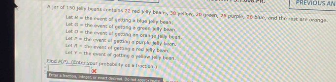 PR. PREVIOUS AN.
A jar of 150 jelly beans contains 22 red jelly beans, 38 yellow, 20 green, 26 purple, 28 blue, and the rest are orange.
Let B= the event of getting a blue jelly bean.
Let G= the event of getting a green jelly bean.
Let O= the event of getting an orange jelly bean.
Let P= the event of getting a purple jelly bean.
Let R= the event of getting a red jelly bean.
Let Y= the event of getting a yellow jelly bean.
Find P(P).(Enter your probability as a fraction.)
Enter a fraction, integer, or exact decimal. Do not approximate