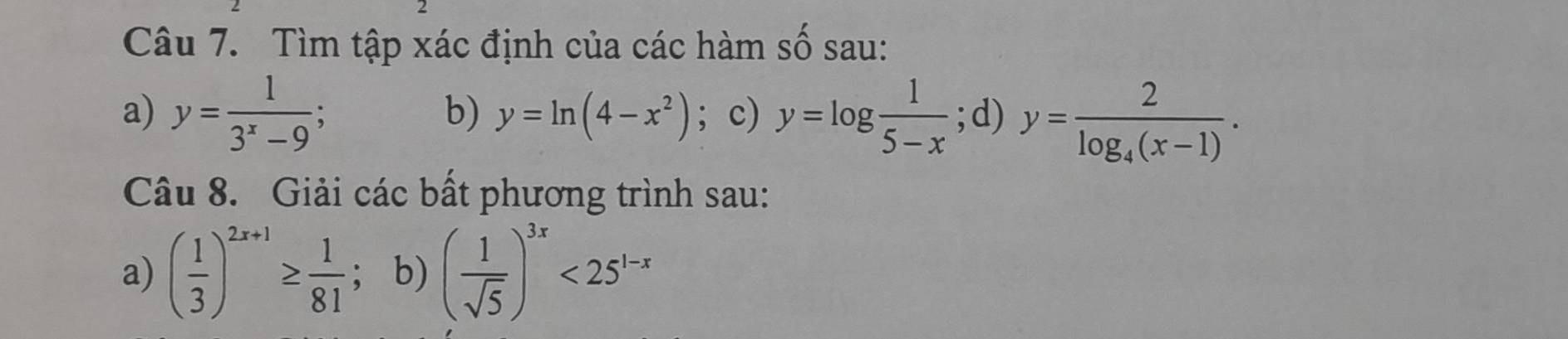 Tìm tập xác định của các hàm số sau: 
a) y= 1/3^x-9 ; ; c) y=log  1/5-x ; d) y=frac 2log _4(x-1). 
b) y=ln (4-x^2)
Câu 8. Giải các bất phương trình sau: 
a) ( 1/3 )^2x+1≥  1/81 ; b) ( 1/sqrt(5) )^3x<25^(1-x)