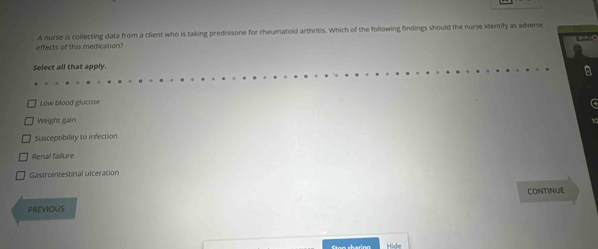 A nurse is collecting data from a client who is taking prednisone for rheumatoid arthritis. Which of the following findings should the nurse identify as adverse a
effects of this medication? o
Select all that apply.
Low blood glucose
Weight gain
10
Susceptibility to infection
Renal failure
Gastrointestinal ulceration
ConTinuE
PREVIOUS
Hide