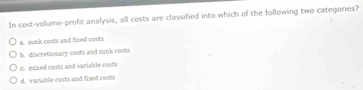 In cost-volume-profit analysis, all costs are classified into which of the following two categories?
a. sunk costs and fixed costs
b. discretionary costs and sunk costs
c. mixed costs and variable costs
d. variable costs and fixed costs