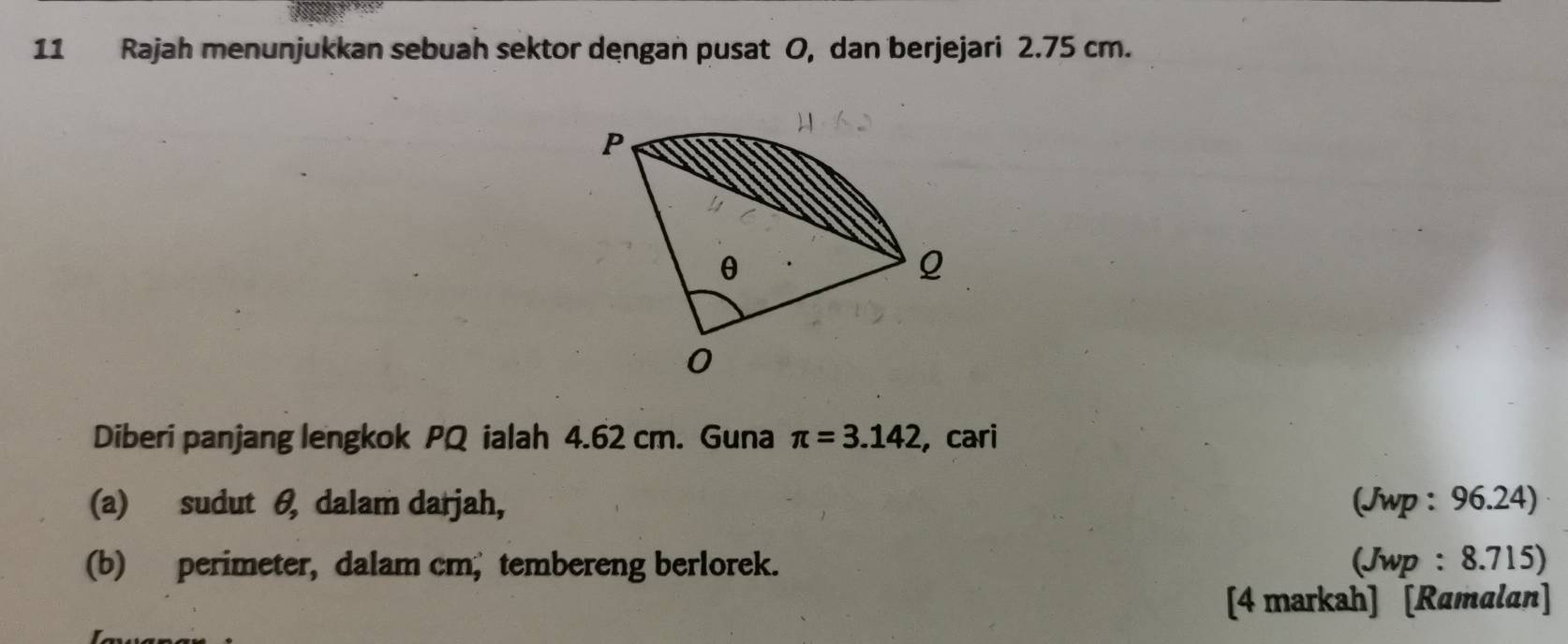 Rajah menunjukkan sebuah sektor dengan pusat O, dan berjejari 2.75 cm. 
Diberi panjang lengkok PQ ialah 4.62 cm. Guna π =3.142 , cari 
(a) sudut θ, dalam darjah, (Jwp : 96.24) 
(b) perimeter, dalam cm, tembereng berlorek. (Jwp : 8.715) 
[4 markah] [Ramalan]