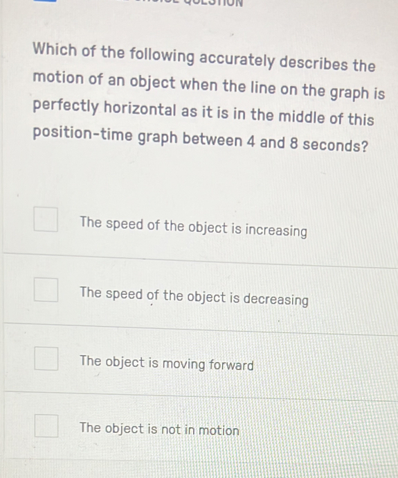 Which of the following accurately describes the
motion of an object when the line on the graph is
perfectly horizontal as it is in the middle of this
position-time graph between 4 and 8 seconds?
The speed of the object is increasing
The speed of the object is decreasing
The object is moving forward
The object is not in motion