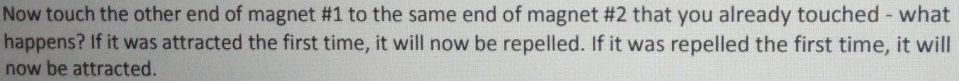 Now touch the other end of magnet # 1 to the same end of magnet #2 that you already touched - what 
happens? If it was attracted the first time, it will now be repelled. If it was repelled the first time, it will 
now be attracted.
