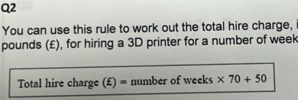 You can use this rule to work out the total hire charge, 
pounds (£), for hiring a 3D printer for a number of week
Total hire charge (£) = number of weeks * 70+50