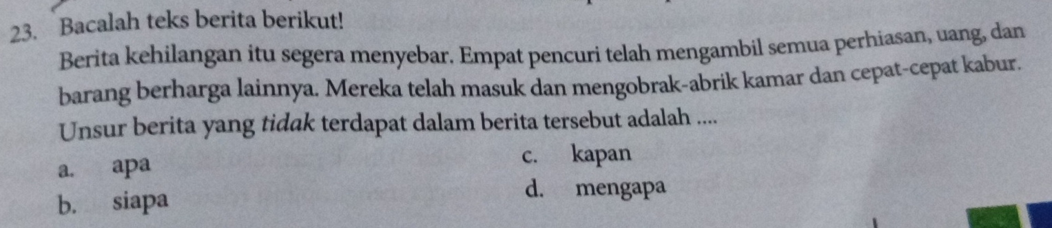 Bacalah teks berita berikut!
Berita kehilangan itu segera menyebar. Empat pencuri telah mengambil semua perhiasan, uang, dan
barang berharga lainnya. Mereka telah masuk dan mengobrak-abrik kamar dan cepat-cepat kabur.
Unsur berita yang tidak terdapat dalam berita tersebut adalah ....
a. apa
c. kapan
b. siapa
d. mengapa