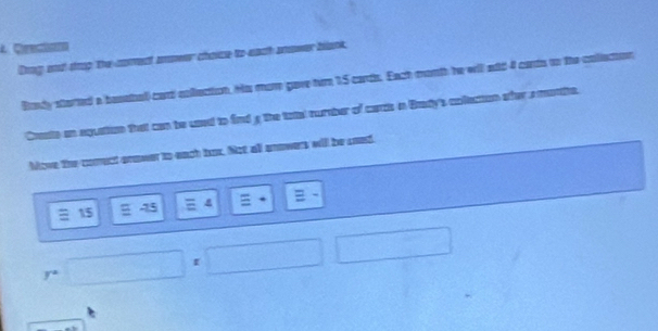 Cerectóco 
Drng and drop the comect anower choice to each anower blank, 
Rody storted a besetal card collection. Hs mom gave tur 1.5 cards. Each month he will sid 4 cants to the collecion 
Crate an equation that can be usnd to find g the tatal curnher of cars in Bady's anfecton ofer s meothe. 
Move the corect anower to each hux. Not all anowers will be seed. 
:
15
r=□ r □ □ □