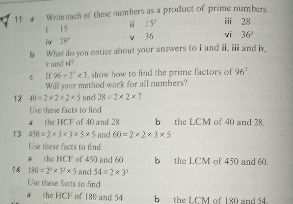 a Write each of these numbers as a product of prime numbers. 
í 15
ⅱ 15^2
ii 28
iv 28^2 v 36
vi 36^2
b What do you notice about your answers to i and ii, iii and iv, 
v and vi? 
c If 96=2^5* 3 , show how to find the prime factors of 96^2. 
Will your method work for all numbers? 
12 40=2* 2* 2* 5 and 28=2* 2* 7
Use these facts to find 
a the HCF of 40 and 28 b the LCM of 40 and 28. 
13 450=2* 3* 3* 5* 5 and 60=2* 2* 3* 5
Use these facts to find 
a the HCF of 450 and 60 b the LCM of 450 and 60. 
14 180=2^2* 3^2* 5 and 54=2* 3^3
Use these facts to find 
a the HCF of 180 and 54 bthe LCM of 180 and 54.