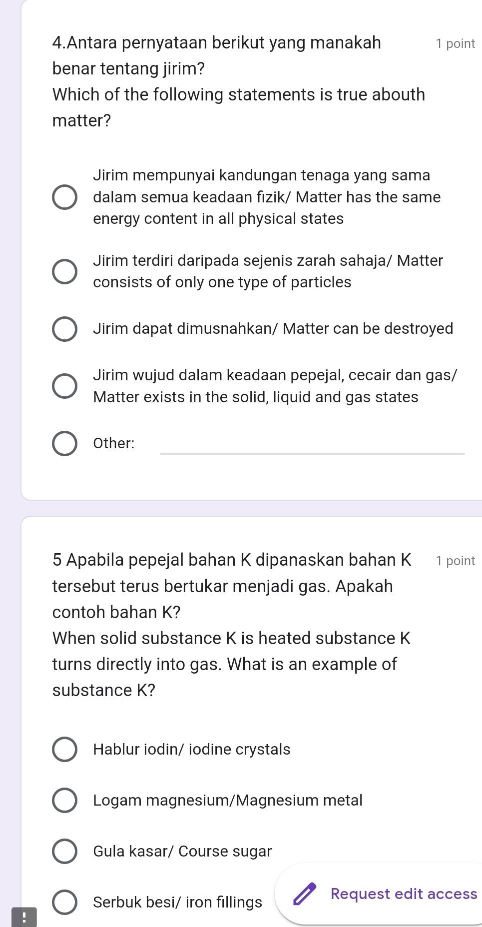 Antara pernyataan berikut yang manakah 1 point
benar tentang jirim?
Which of the following statements is true abouth
matter?
Jirim mempunyai kandungan tenaga yang sama
dalam semua keadaan fizik/ Matter has the same
energy content in all physical states
Jirim terdiri daripada sejenis zarah sahaja/ Matter
consists of only one type of particles
Jirim dapat dimusnahkan/ Matter can be destroyed
Jirim wujud dalam keadaan pepejal, cecair dan gas/
Matter exists in the solid, liquid and gas states
_
Other:
5 Apabila pepejal bahan K dipanaskan bahan K 1 point
tersebut terus bertukar menjadi gas. Apakah
contoh bahan K?
When solid substance K is heated substance K
turns directly into gas. What is an example of
substance K?
Hablur iodin/ iodine crystals
Logam magnesium/Magnesium metal
Gula kasar/ Course sugar
Serbuk besi/ iron fillings
Request edit access
!