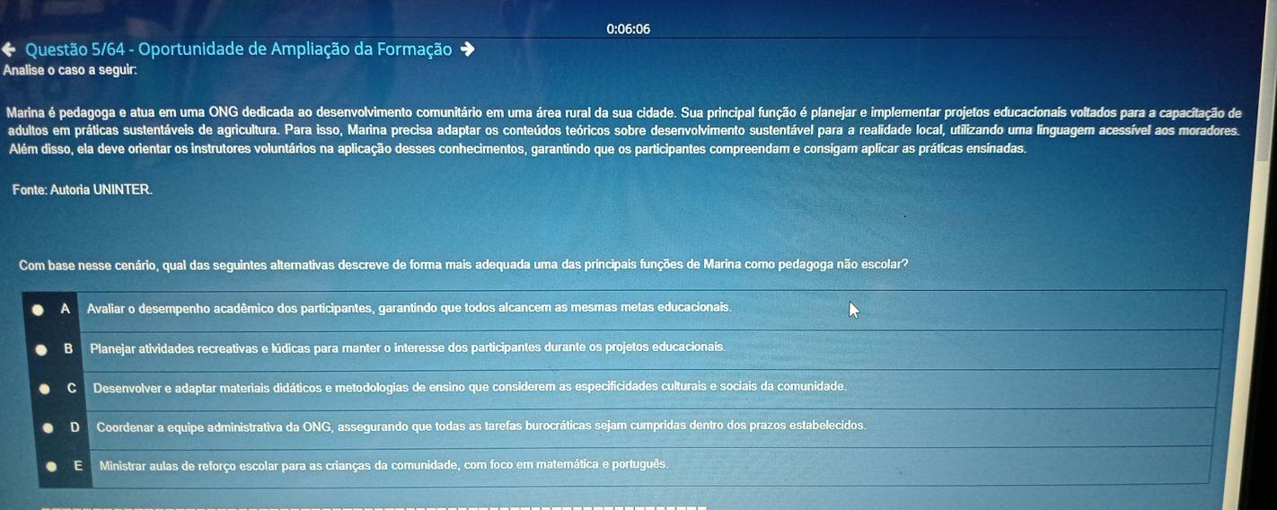 0:06:06
* Questão 5/64 - Oportunidade de Ampliação da Formação +
Analise o caso a seguir:
Marina é pedagoga e atua em uma ONG dedicada ao desenvolvimento comunitário em uma área rural da sua cidade. Sua principal função é planejar e implementar projetos educacionais voltados para a capacitação de
adultos em práticas sustentáveis de agricultura. Para isso, Marina precisa adaptar os conteúdos teóricos sobre desenvolvimento sustentável para a realidade local, utilizando uma línguagem acessível aos moradores.
Além disso, ela deve orientar os instrutores voluntários na aplicação desses conhecimentos, garantindo que os participantes compreendam e consigam aplicar as práticas ensinadas.
Fonte: Autoria UNINTER.
Com base nesse cenário, qual das seguintes alternativas descreve de forma mais adequada uma das principais funções de Marina como pedagoga não escolar?
A Avaliar o desempenho acadêmico dos participantes, garantindo que todos alcancem as mesmas metas educacionais.
B Planejar atividades recreativas e lúdicas para manter o interesse dos participantes durante os projetos educacionais.
Desenvolver e adaptar materiais didáticos e metodologias de ensino que considerem as especificidades culturais e sociais da comunidade.
D Coordenar a equipe administrativa da ONG, assegurando que todas as tarefas burocráticas sejam cumpridas dentro dos prazos estabelecidos.
E Ministrar aulas de reforço escolar para as crianças da comunidade, com foco em matemática e português.