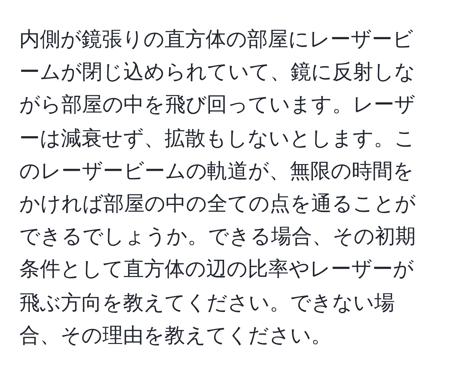 内側が鏡張りの直方体の部屋にレーザービームが閉じ込められていて、鏡に反射しながら部屋の中を飛び回っています。レーザーは減衰せず、拡散もしないとします。このレーザービームの軌道が、無限の時間をかければ部屋の中の全ての点を通ることができるでしょうか。できる場合、その初期条件として直方体の辺の比率やレーザーが飛ぶ方向を教えてください。できない場合、その理由を教えてください。