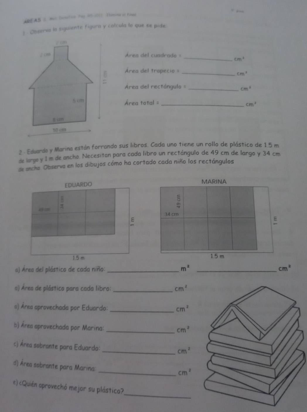 AREAS | Mot Desotics Pag 95-10) Tumme of final 
1 Observa la siguiente figura y calcula lo que se pide. 
Área del cuadrado =_
cm^2
Área del trapecio =_
cm^2
Área del rectángulo =_
cm^2
Área total =_
cm^2
2 - Eduardo y Marina están forrando sus libros. Cada uno tiene un rollo de plástico de 1.5 m
de largo y 1 m de ancho. Necesitan para cada libro un rectángulo de 49 cm de largo y 34 cm
de ancho Observa en los dibujos cómo ha cortado cada niño los rectángulos 
EDUARDO 
ξ
49 cm
E
1.5 m
a) Área del plástico de cada niño:_ m^2 _ cm^2
a) Área de plástico para cada libro: _ cm^2
a) Área aprovechada por Eduardo: _ cm^2
b) Área aprovechada por Marina:_
cm^2
c) Área sobrante para Eduardo: 
_ cm^2
d) Área sobrante para Marina: 
_ cm^2
_ 
e) ¿Quién aprovechó mejor su plástico?