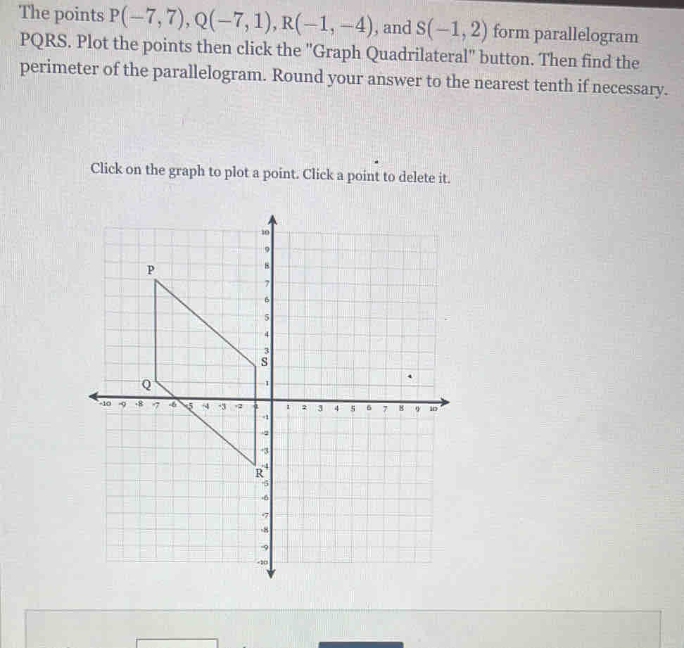 The points P(-7,7), Q(-7,1), R(-1,-4) , and s(-1,2) form parallelogram
PQRS. Plot the points then click the "Graph Quadrilateral" button. Then find the 
perimeter of the parallelogram. Round your answer to the nearest tenth if necessary. 
Click on the graph to plot a point. Click a point to delete it.