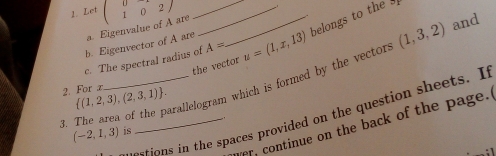 Let beginpmatrix 0&2endpmatrix are__ 
c. The spectral radius of A= u=(1,x,13) belongs to the 
b. Eigenvector of A are a. Eigenvalue UI 
the vector 
4. The area of the parallelogram which is formed by the vector (1,3,2) and 
2. For a  (1,2,3),(2,3,1). 
stions in the spaces provided on the question sheets. It 
er, continue on the back of the page.
(-2,1,3) is -.