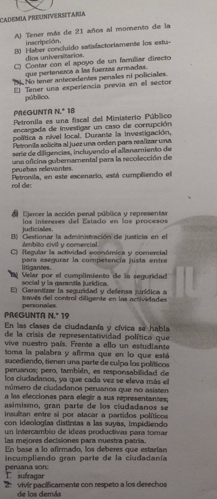 CADEMIA PREUNIVERSITARIA
A) Tener más de 21 años al momento de la
inscripción.
B) Haber concluido satisfactoriamente los estu-
dios universitarios.
C) Contar con el apoyo de un familiar directo
que pertenezca a las fuerzas armadas.
D No tener antecedentes penales ni policiales.
E) Tener una experiencia previa en el sector
público.
PREGUNTA N.^circ 18
Petronila es una fiscal del Ministerio Público
encargada de investigar un caso de corrupción
política a nivel local. Durante la investigación,
Petronila solicita al juez una orden para realizar una
serie de diligencias, íncluyendo el allanamiento de
una oficina gubernamental para la recolección de
pruebas relevantes.
Petronila, en este escenario, está cumpliendo el
rol de:
A Ejercer la acción penal pública y representar
los intereses del Estado en los procesos
judiciales.
B) Gestionar la administración de justicia en el
ámbito civil y comercial.
C) Regular la actividad económica y comercial
para asegurar la competencia justa entre
litigantes.
Velar por el cumplimiento de la seguridad
social y la garantía jurídica.
E) Garantizar la seguridad y defensa jurídica a
través del control diligente en las actividades
personales.
PREGUNTA N.^circ 19
En las clases de ciudadanía y cívica se habla
de la crisis de representatividad política que
vive nuestro país. Frente a ello un estudiante
toma la palabra y afirma que en lo que está
sucediendo, tienen una parte de culpa los políticos
peruanos; pero, también, es responsabilidad de
los ciudadanos, ya que cada vez se eleva más el
número de ciudadanos peruanos que no asisten
a las elecciones para elegir a sus representantes;
asimismo, gran parte de los ciudadanos se
insultan entre si por atacar a partidos políticos
con ideologías distintas a las suyas, impidiendo
un intercambio de ideas productivas para tomar
las mejores decisiones para nuestra patria.
En base a lo afirmado, los deberes que estarían
incumpliendo gran parte de la ciudadanía
peruana son:
T. sufragar
2. vivir pacíficamente con respeto a los derechos
de los demás