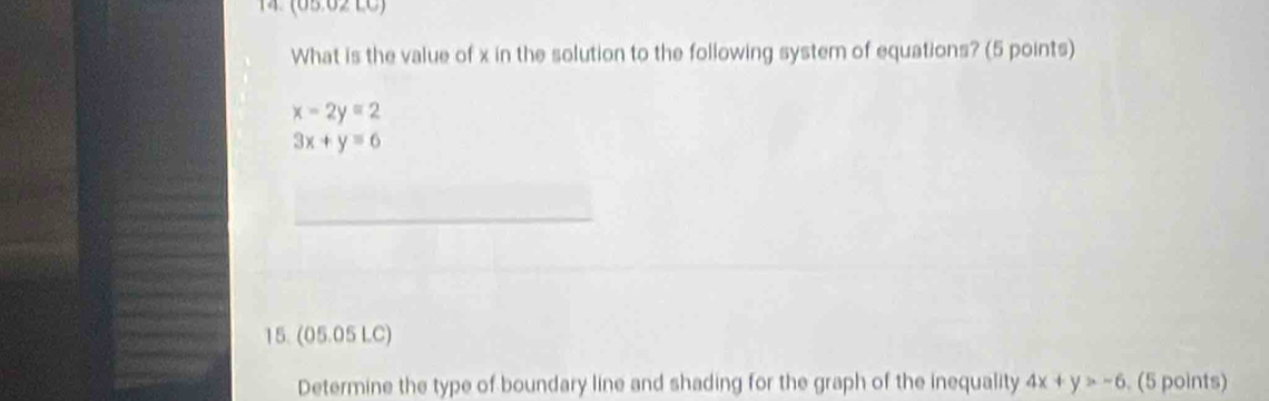 4 (65:62 LC)
What is the value of x in the solution to the following system of equations? (5 points)
x-2y=2
3x+y=6
15. (05.05 LC)
Determine the type of boundary line and shading for the graph of the inequality 4x+y>-6. (5 points)