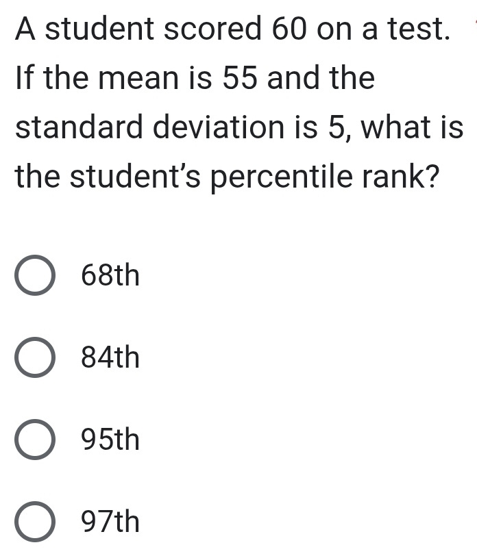 A student scored 60 on a test.
If the mean is 55 and the
standard deviation is 5, what is
the student's percentile rank?
68th
84th
95th
97th