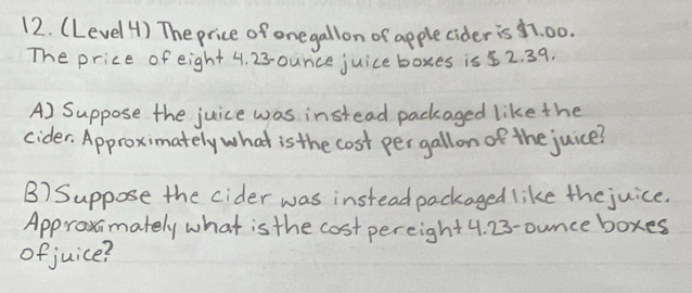 (Level 4) The price of onegallon of apple cider is 7. 00. 
The price of eight 4. 23-ounce juice boxes is 52. 39. 
A) Suppose the juice was instead packaged like the 
cider, Approximately what is the cost per gall on of the juice? 
B) Suppose the cider was instead packaged like the juice. 
Approximately what is the cost pereight4. 23-ounce boxes 
ofjuice?