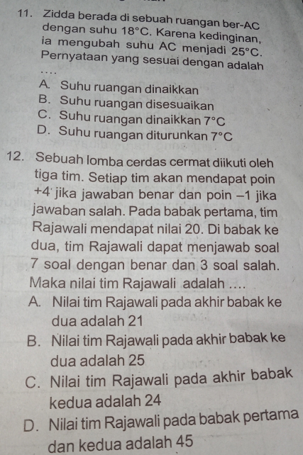 Zidda berada di sebuah ruangan ber-AC
dengan suhu 18°C. Karena kedinginan,
ia mengubah suhu AC menjadi 25°C. 
Pernyataan yang sesuai dengan adalah
..
A. Suhu ruangan dinaikkan
B. Suhu ruangan disesuaikan
C. Suhu ruangan dinaikkan 7°C
D. Suhu ruangan diturunkan 7°C
12. Sebuah lomba cerdas cermat diikuti oleh
tiga tim. Setiap tim akan mendapat poin
+ 4 jika jawaban benar dan poin - 1 jika
jawaban salah. Pada babak pertama, tim
Rajawali mendapat nilai 20. Di babak ke
dua, tim Rajawali dapat menjawab soal
7 soal dengan benar dan 3 soal salah.
Maka nilai tim Rajawali adalah ....
A. Nilai tim Rajawali pada akhir babak ke
dua adalah 21
B. Nilai tim Rajawali pada akhir babak ke
dua adalah 25
C. Nilai tim Rajawali pada akhir babak
kedua adalah 24
D. Nilai tim Rajawali pada babak pertama
dan kedua adalah 45