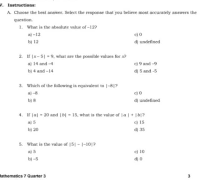 Instructions:
A. Choose the best answer. Select the response that you believe most accurately answers the
question.
1. What is the absolute value of -12?
a) -12 c) 0
b) 12 d) undefined
2. If |x-5|=9 , what are the possible values for x?
a) 14 and -4 c) 9 and −9
b) 4 and −14 d) 5 and -5
3. Which of the following is equivalent to |-8| ?
a) -8 cj 0
b) 8 d) undefined
4. lf |a|=20 and |b|=15 , what is the value of |a|+|b| ?
a) 5 c) 15
b) 20 d) 35
5. What is the value of |5|-|-10| ?
a) 5 c) 10
b) -5 d) 0
athematics 7 Quarter 3 3