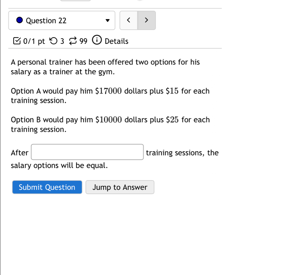 < > 
0/1 pt つ 3 % 99 ① Details 
A personal trainer has been offered two options for his 
salary as a trainer at the gym. 
Option A would pay him $17000 dollars plus $15 for each 
training session. 
Option B would pay him $10000 dollars plus $25 for each 
training session. 
After □ training sessions, the 
salary options will be equal. 
Submit Question Jump to Answer