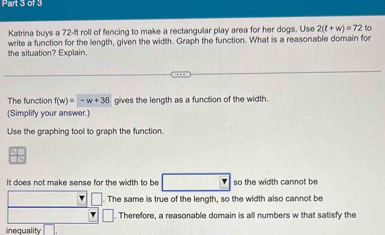 Katrina buys a 72-ft roll of fencing to make a rectangular play area for her dogs. Use 2(ell +w)=72 to 
write a function for the length, given the width. Graph the function. What is a reasonable domain for 
the situation? Explain. 
The function f(w)=-w+36 gives the length as a function of the width. 
(Simplify your answer.) 
Use the graphing tool to graph the function. 
It does not make sense for the width to be so the width cannot be 
□ . The same is true of the length, so the width also cannot be 
| 
. Therefore, a reasonable domain is all numbers w that satisfy the 
inequality □.