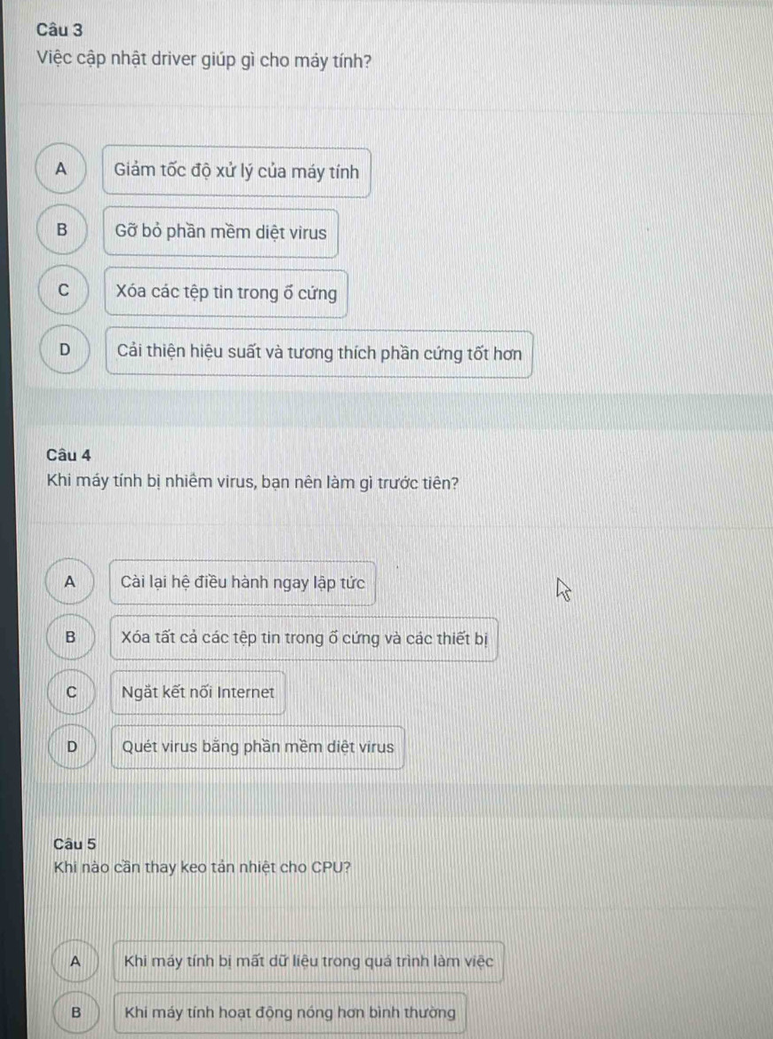 Việc cập nhật driver giúp gì cho máy tính?
A Giảm tốc độ xử lý của máy tính
B Gỡ bỏ phần mềm diệt virus
C Xóa các tệp tin trong ổ cứng
D Cải thiện hiệu suất và tương thích phần cứng tốt hơn
Câu 4
Khi máy tính bị nhiêm virus, bạn nên làm gì trước tiên?
A Cài lại hệ điều hành ngay lập tức
B Xóa tất cả các tệp tin trong ố cứng và các thiết bị
C Ngắt kết nối Internet
D Quét virus bằng phần mềm diệt virus
Câu 5
Khi nào cần thay keo tản nhiệt cho CPU?
A Khi máy tính bị mất dữ liệu trong quá trình làm vie
B Khi máy tính hoạt động nóng hơn bình thường