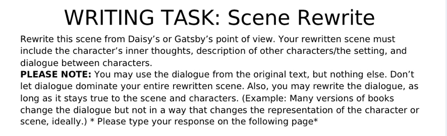 WRITING TASK: Scene Rewrite 
Rewrite this scene from Daisy’s or Gatsby’s point of view. Your rewritten scene must 
include the character’s inner thoughts, description of other characters/the setting, and 
dialogue between characters. 
PLEASE NOTE: You may use the dialogue from the original text, but nothing else. Don’t 
let dialogue dominate your entire rewritten scene. Also, you may rewrite the dialogue, as 
long as it stays true to the scene and characters. (Example: Many versions of books 
change the dialogue but not in a way that changes the representation of the character or 
scene, ideally.) * Please type your response on the following page*